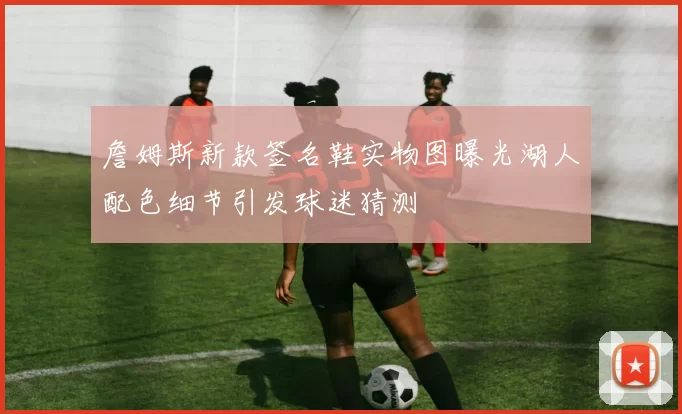 詹姆斯新款签名鞋实物图曝光湖人配色细节引发球迷猜测