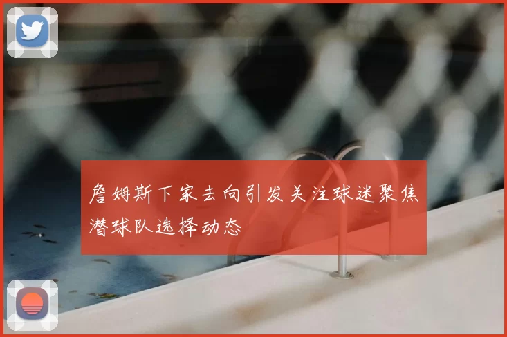 詹姆斯下家去向引发关注球迷聚焦潜球队选择动态
