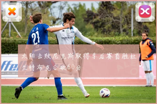 太阳击败尼克斯取得季后赛首胜杜兰特布克合砍60分