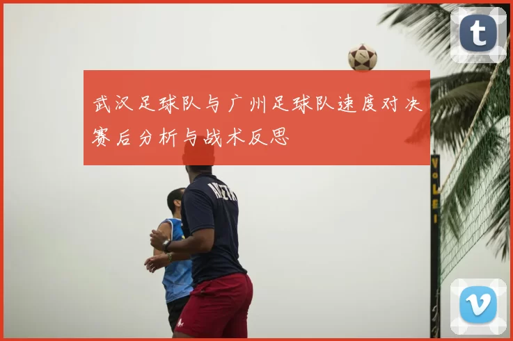 武汉足球队与广州足球队速度对决赛后分析与战术反思