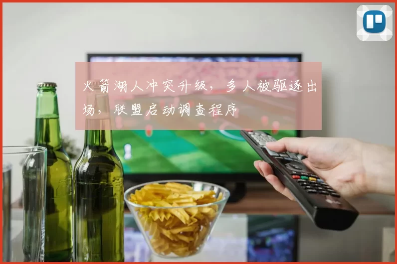火箭湖人冲突升级,多人被驱逐出场,联盟启动调查程序