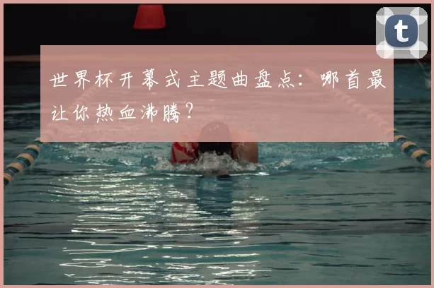 世界杯开幕式主题曲盘点：哪首最让你热血沸腾？
