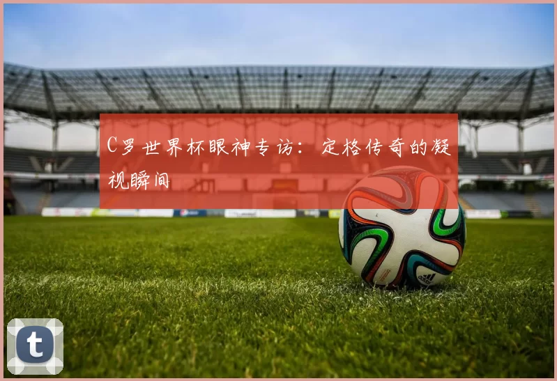 C罗世界杯眼神专访：定格传奇的凝视瞬间