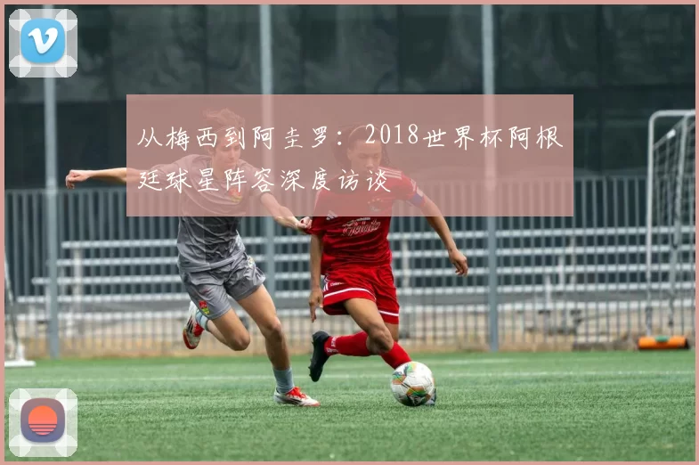 从梅西到阿圭罗:2018世界杯阿根廷球星阵容深度访谈