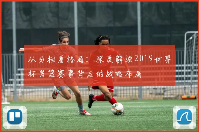 从分档看格局:深度解读2019世界杯男篮赛事背后的战略布局