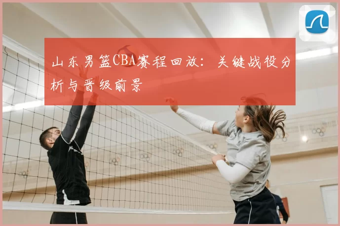 山东男篮CBA赛程回放：关键战役分析与晋级前景