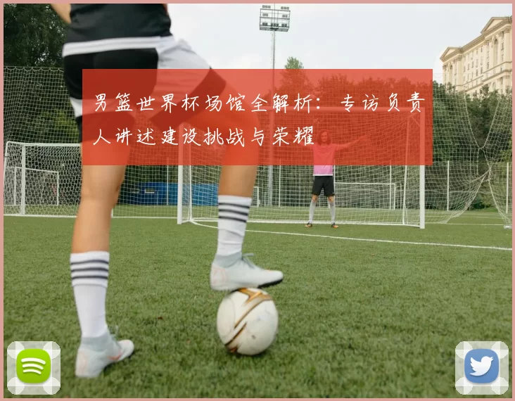 男篮世界杯场馆全解析：专访负责人讲述建设挑战与荣耀