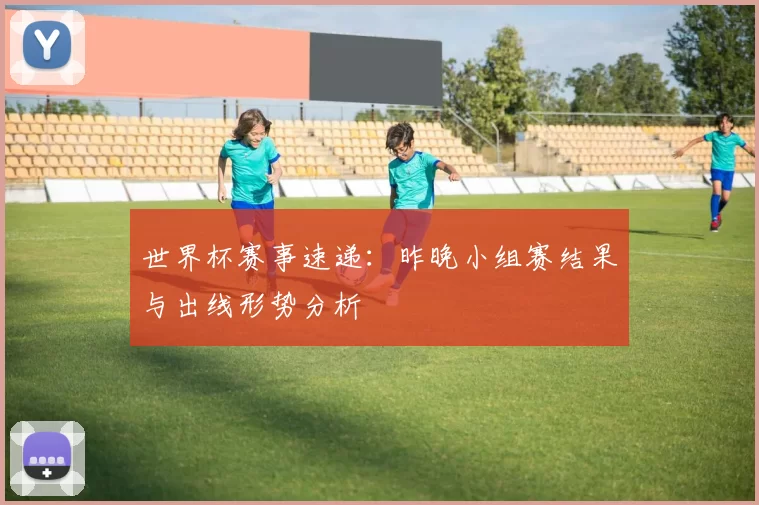 世界杯赛事速递:昨晚小组赛结果与出线形势分析