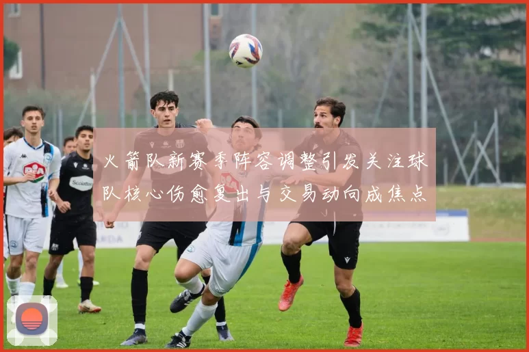 火箭队新赛季阵容调整引发关注球队核心伤愈复出与交易动向成焦点