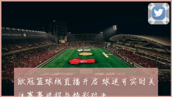欧冠篮球线直播开启 球迷可实时关注赛事进程与精彩对决