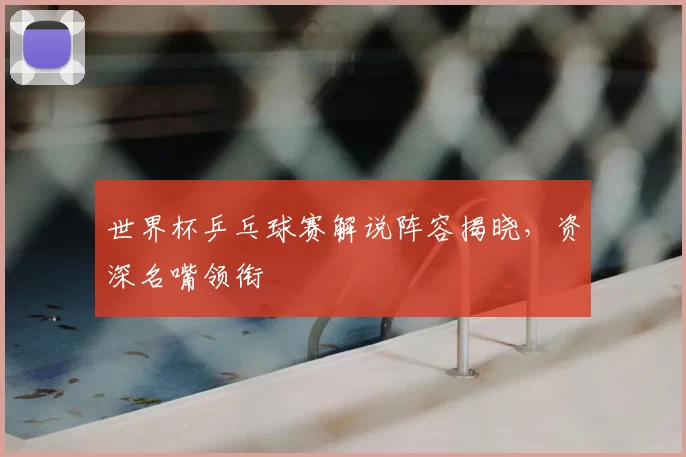 世界杯乒乓球赛解说阵容揭晓，资深名嘴领衔