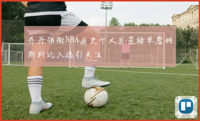乔丹领衔NBA历史十大巨星榜单詹姆斯科比入选引关注