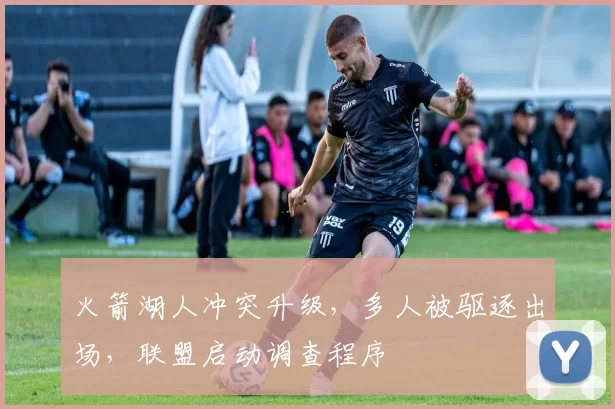 火箭湖人冲突升级，多人被驱逐出场，联盟启动调查程序