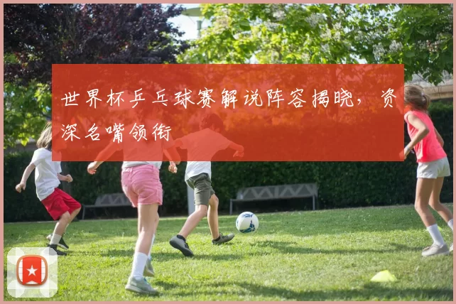 世界杯乒乓球赛解说阵容揭晓，资深名嘴领衔
