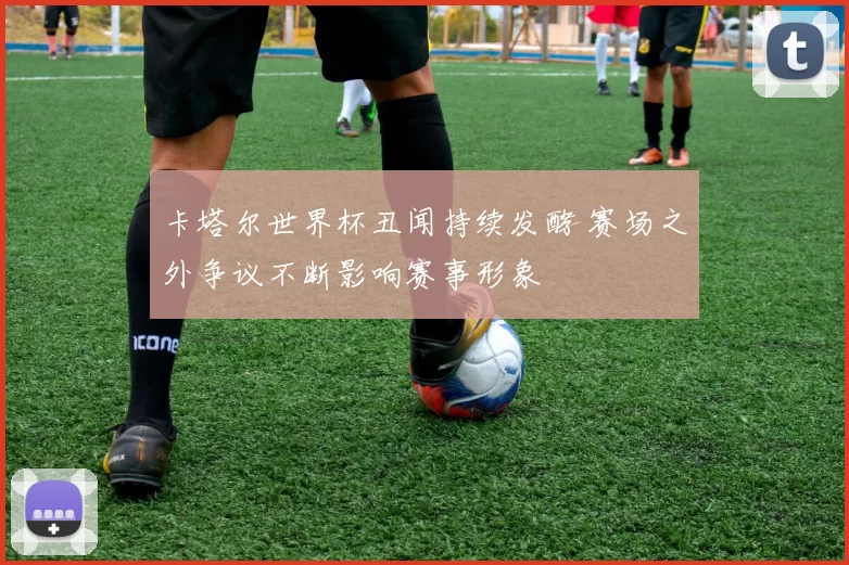 卡塔尔世界杯丑闻持续发酵 赛场之外争议不断影响赛事形象