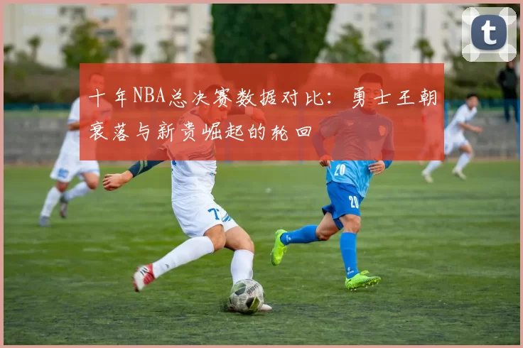 十年NBA总决赛数据对比:勇士王朝衰落与新贵崛起的轮回