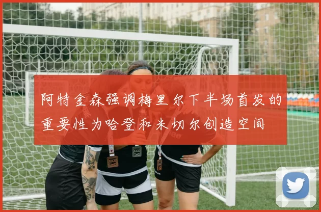 阿特金森强调梅里尔下半场首发的重要性为哈登和米切尔创造空间