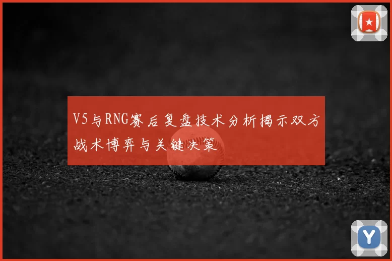 V5与RNG赛后复盘技术分析揭示双方战术博弈与关键决策