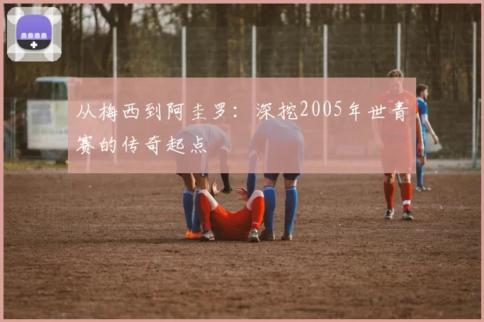 从梅西到阿圭罗：深挖2005年世青赛的传奇起点