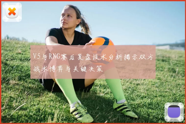 V5与RNG赛后复盘技术分析揭示双方战术博弈与关键决策