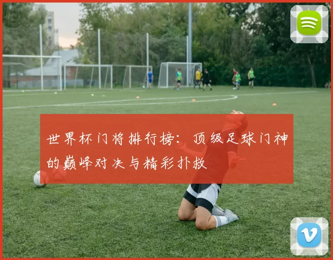 世界杯门将排行榜：顶级足球门神的巅峰对决与精彩扑救