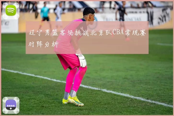 辽宁男篮客场挑战北京队CBA常规赛对阵分析