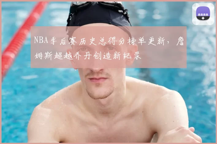 NBA季后赛历史总得分榜单更新，詹姆斯超越乔丹创造新纪录