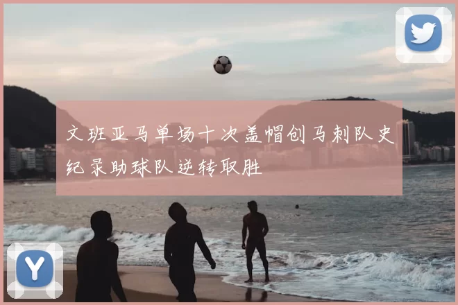 文班亚马单场十次盖帽创马刺队史纪录助球队逆转取胜