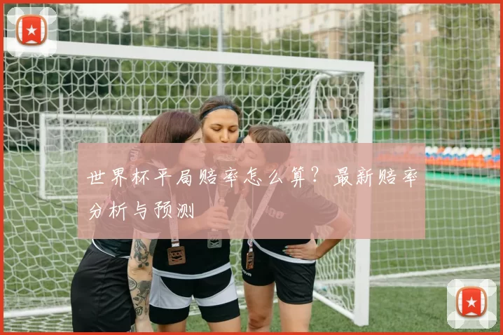 世界杯平局赔率怎么算？最新赔率分析与预测
