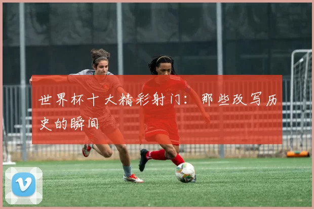 世界杯十大精彩射门：那些改写历史的瞬间