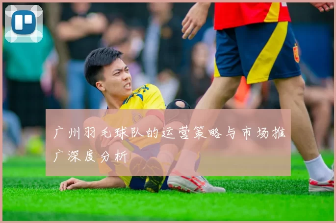 广州羽毛球队的运营策略与市场推广深度分析