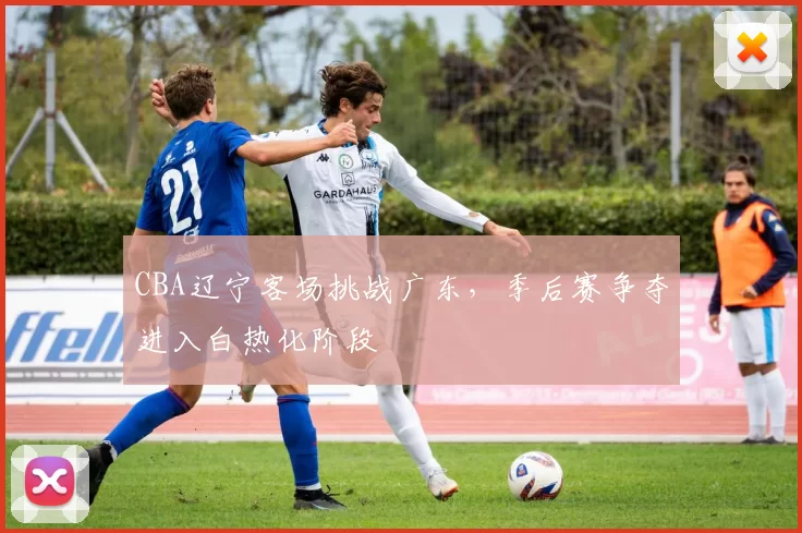 CBA辽宁客场挑战广东，季后赛争夺进入白热化阶段