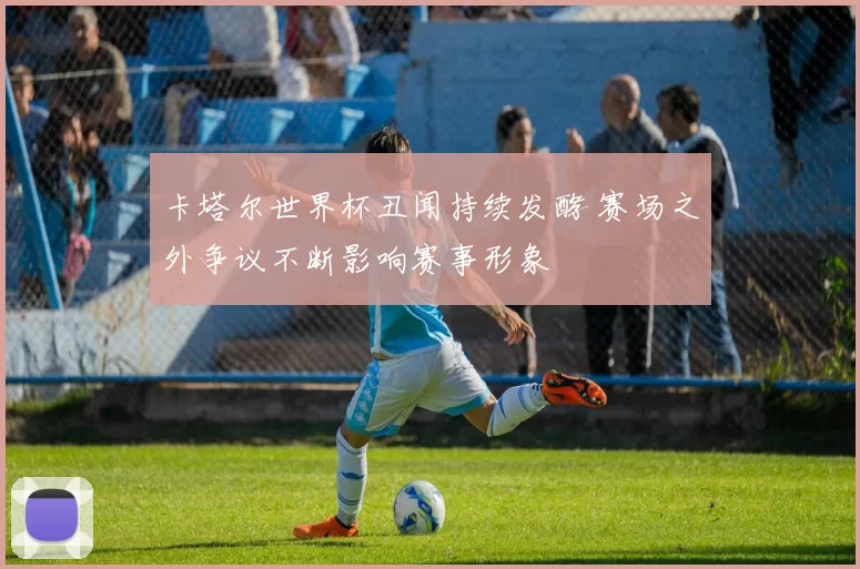 卡塔尔世界杯丑闻持续发酵 赛场之外争议不断影响赛事形象