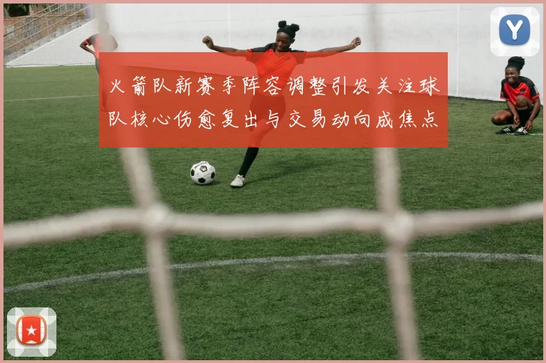 火箭队新赛季阵容调整引发关注球队核心伤愈复出与交易动向成焦点