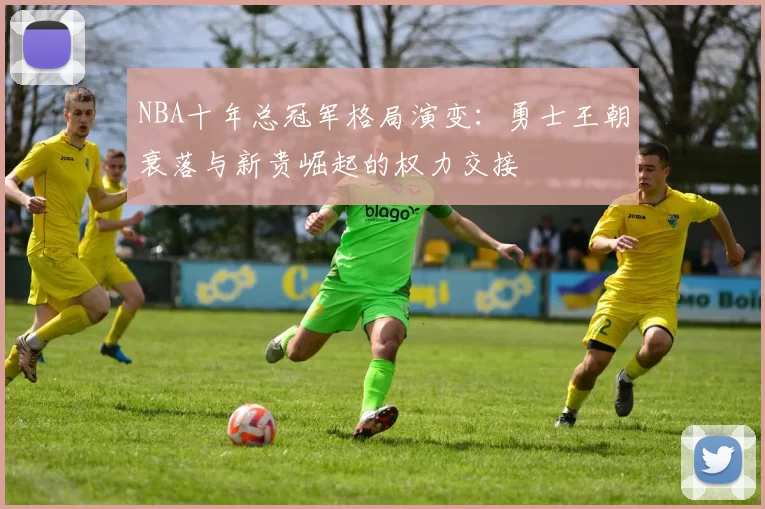 NBA十年总冠军格局演变：勇士王朝衰落与新贵崛起的权力交接