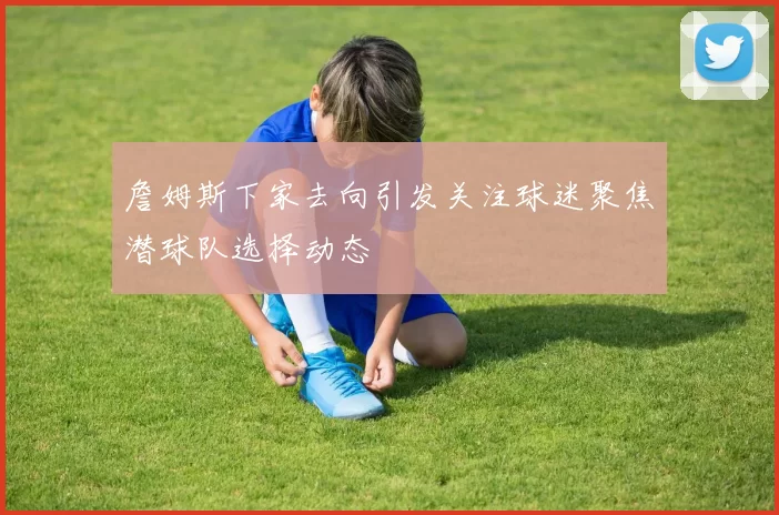 詹姆斯下家去向引发关注球迷聚焦潜球队选择动态