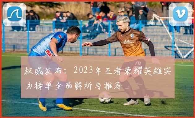 权威发布:2023年王者荣耀英雄实力榜单全面解析与推荐