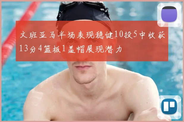 文班亚马半场表现稳健10投5中收获13分4篮板1盖帽展现潜力