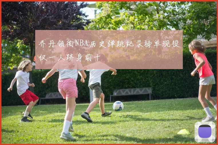 乔丹领衔NBA历史弹跳纪录榜单现役仅一人跻身前十