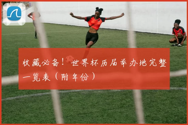 收藏必备!世界杯历届举办地完整一览表(附年份)