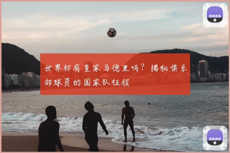 世界杯有皇家马德里吗?揭秘俱乐部球员的国家队征程