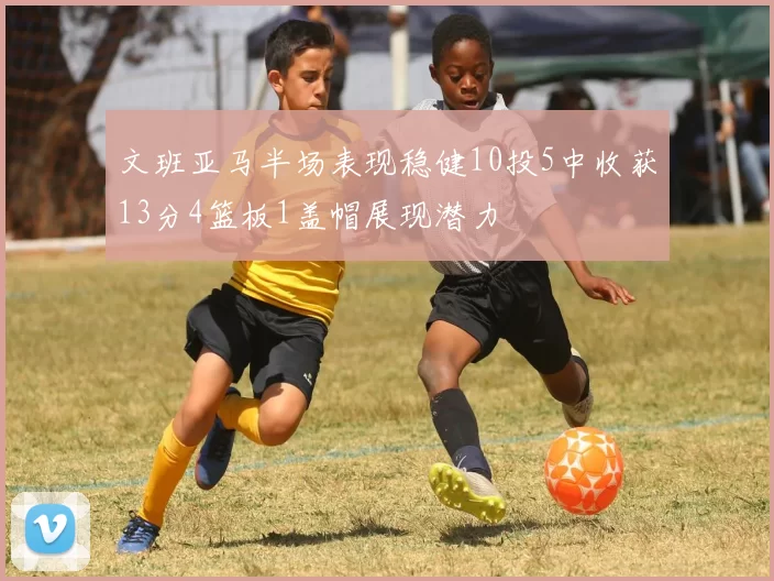 文班亚马半场表现稳健10投5中收获13分4篮板1盖帽展现潜力