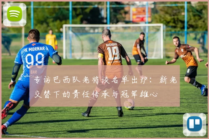 专访巴西队老将谈名单出炉:新老交替下的责任传承与冠军雄心