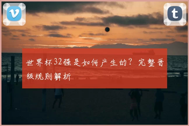世界杯32强是如何产生的？完整晋级规则解析
