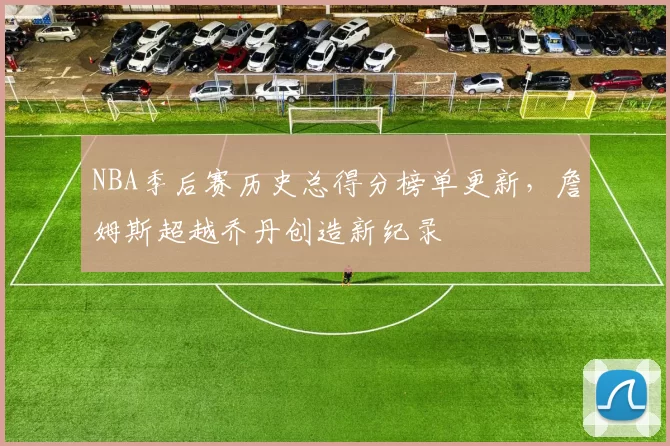 NBA季后赛历史总得分榜单更新，詹姆斯超越乔丹创造新纪录