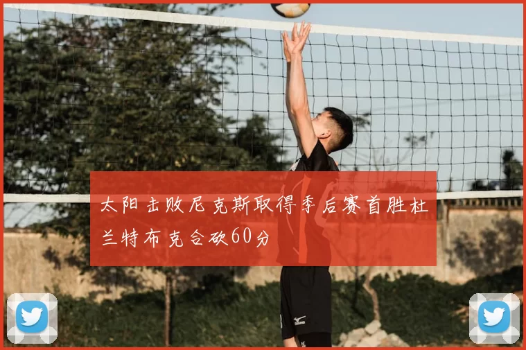 太阳击败尼克斯取得季后赛首胜杜兰特布克合砍60分