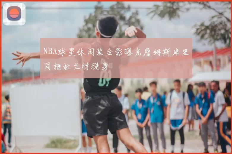 NBA球星休闲装合影曝光詹姆斯库里同框杜兰特现身