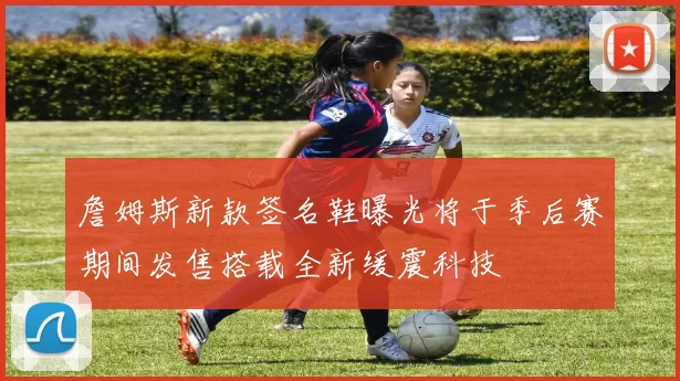 詹姆斯新款签名鞋曝光将于季后赛期间发售搭载全新缓震科技