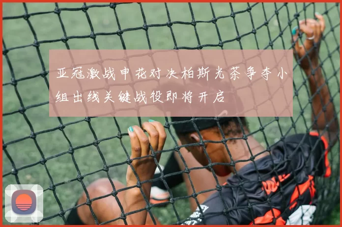 亚冠激战申花对决柏斯光茶争夺小组出线关键战役即将开启