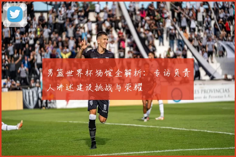 男篮世界杯场馆全解析：专访负责人讲述建设挑战与荣耀